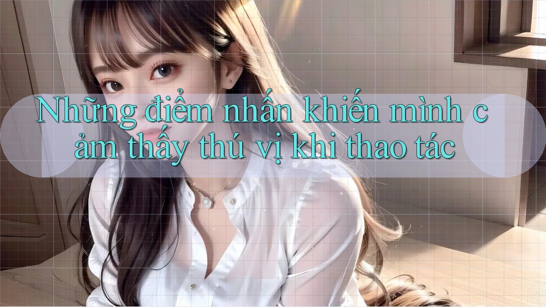 Những điểm nhấn khiến mình cảm thấy thú vị khi thao tác