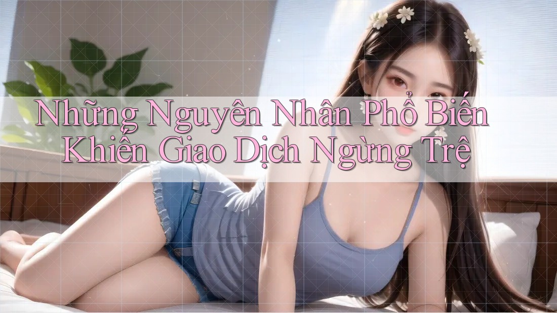 Những Nguyên Nhân Phổ Biến Khiến Giao Dịch Ngừng Trệ