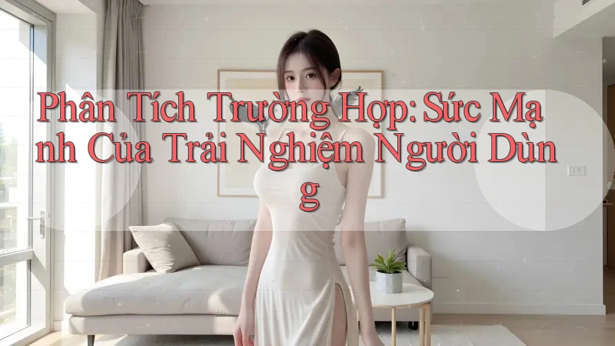 Phân Tích Trường Hợp: Sức Mạnh Của Trải Nghiệm Người Dùng