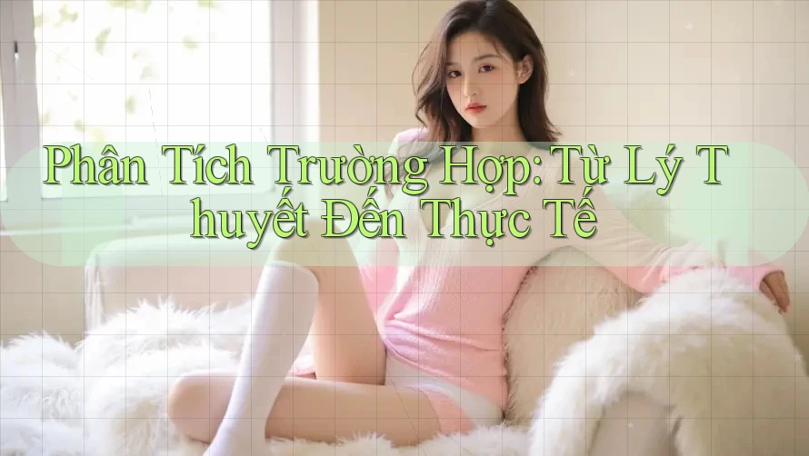 Phân Tích Trường Hợp: Từ Lý Thuyết Đến Thực Tế