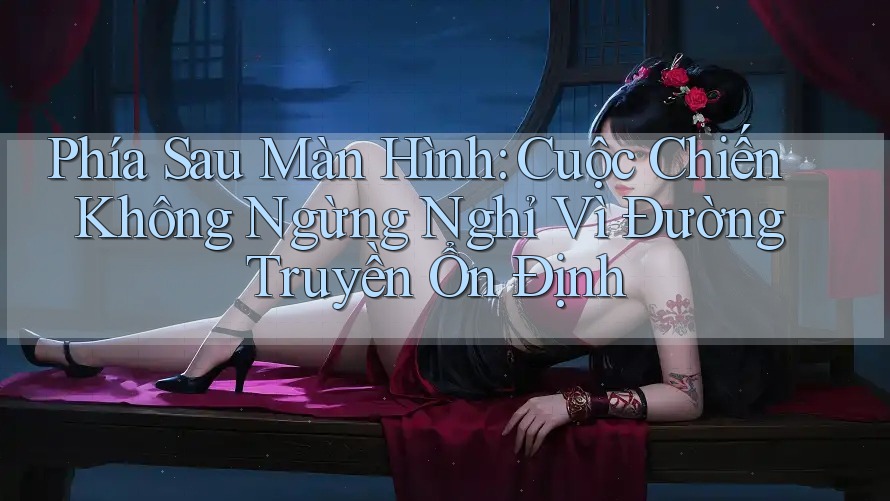 Phía Sau Màn Hình: Cuộc Chiến Không Ngừng Nghỉ Vì Đường Truyền Ổn Định