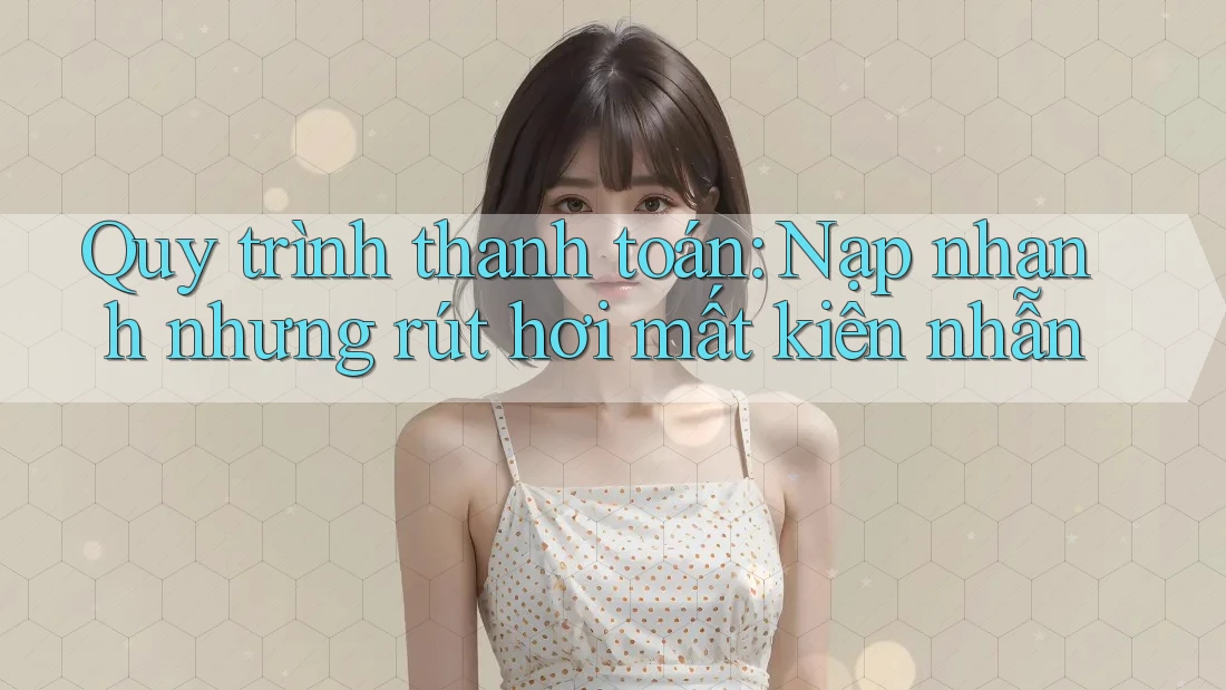 Quy trình thanh toán: Nạp nhanh nhưng rút hơi mất kiên nhẫn