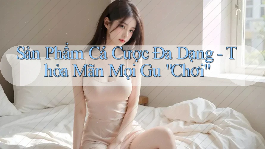 Sản Phẩm Cá Cược Đa Dạng - Thỏa Mãn Mọi Gu “Chơi”
