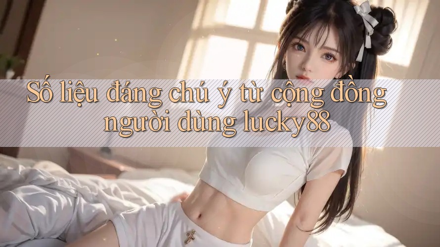 Số liệu đáng chú ý từ cộng đồng người dùng lucky88