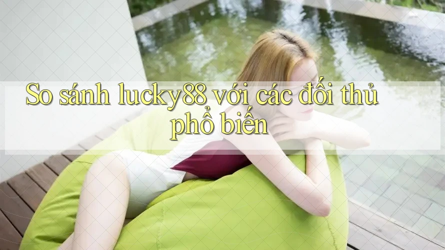 So sánh lucky88 với các đối thủ phổ biến