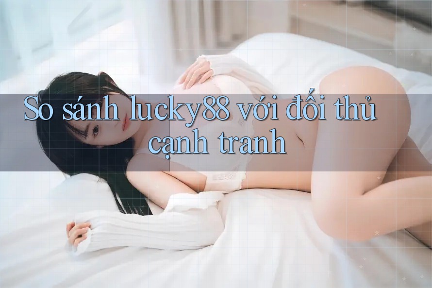 So sánh lucky88 với đối thủ cạnh tranh