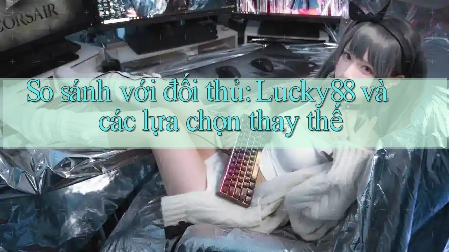 So sánh với đối thủ: Lucky88 và các lựa chọn thay thế