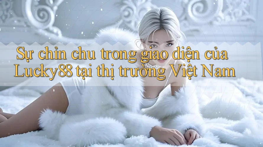 Sự chỉn chu trong giao diện của Lucky88 tại thị trường Việt Nam