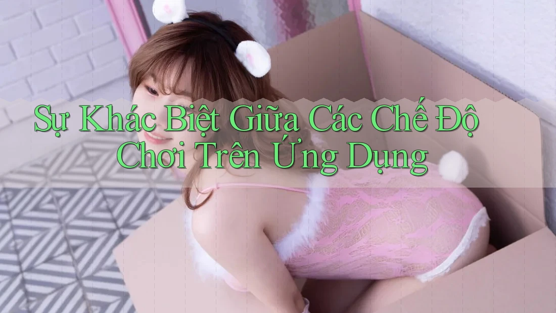 Sự Khác Biệt Giữa Các Chế Độ Chơi Trên Ứng Dụng