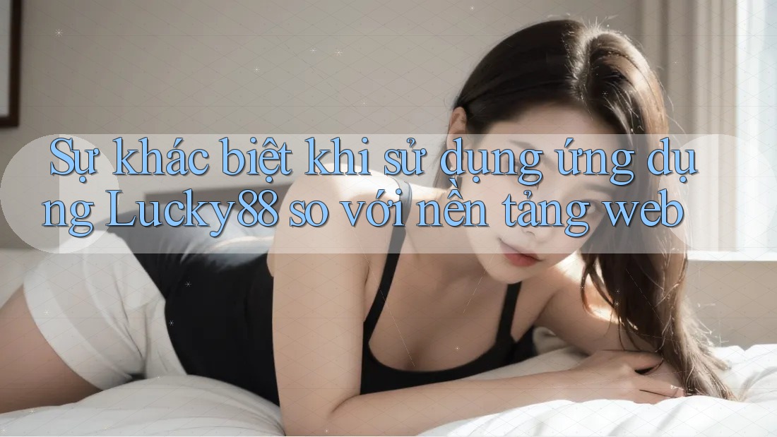 Sự khác biệt khi sử dụng ứng dụng Lucky88 so với nền tảng web