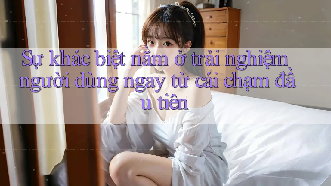 Sự khác biệt nằm ở trải nghiệm người dùng ngay từ cái chạm đầu tiên Sự khác biệt nằm ở trải nghiệm người dùng ngay từ cái chạm đầu tiên
