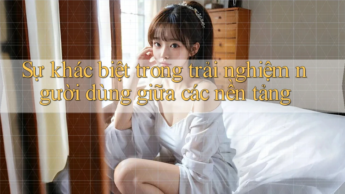 Sự khác biệt trong trải nghiệm người dùng giữa các nền tảng