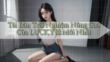 tải bản trải nghiệm nâng cao của lucky88 mới nhất