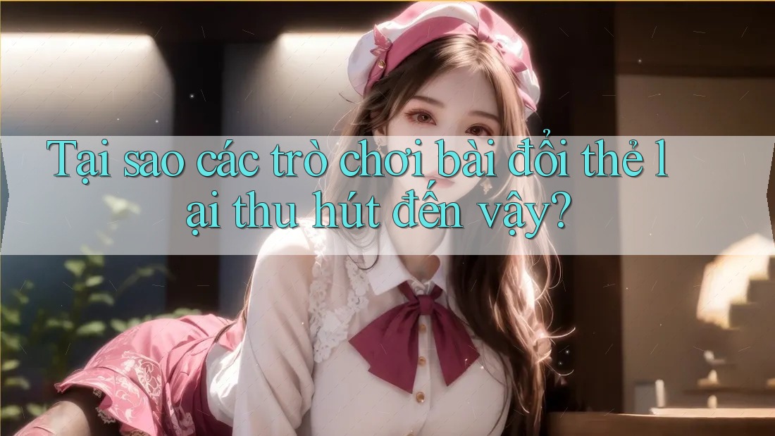 Tại sao các trò chơi bài đổi thẻ lại thu hút đến vậy?