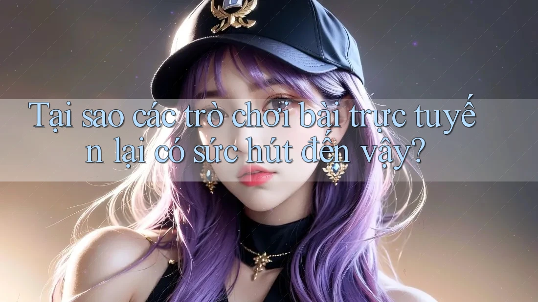 Tại sao các trò chơi bài trực tuyến lại có sức hút đến vậy?