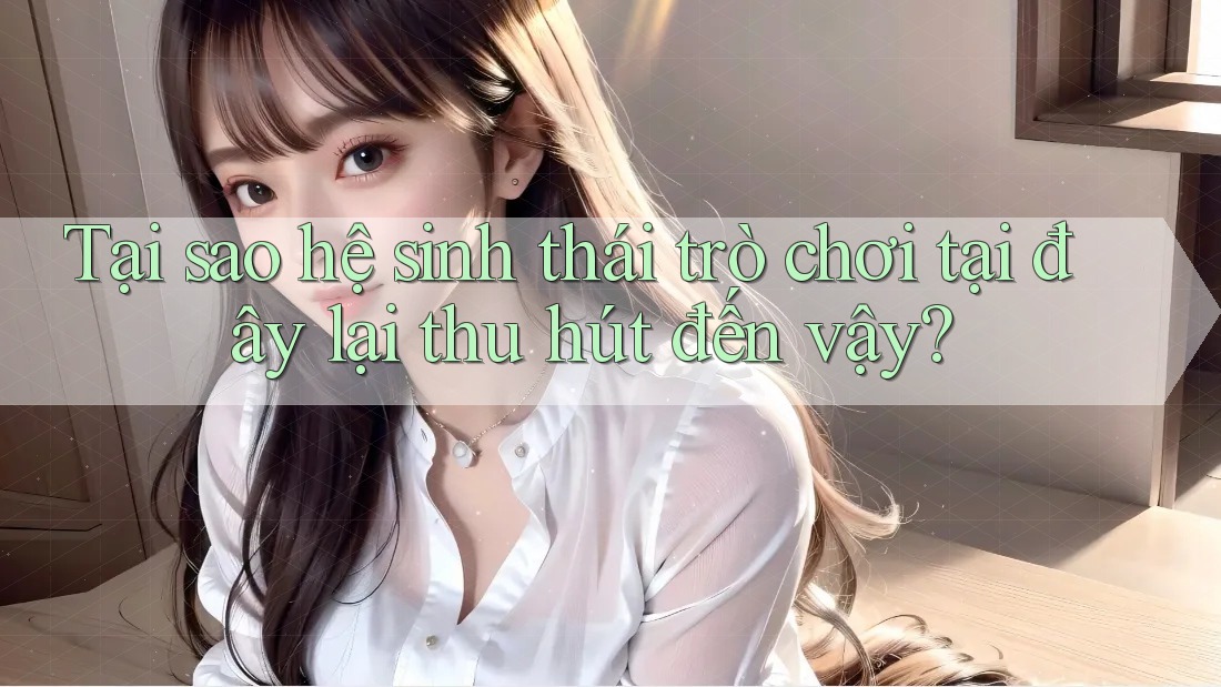 Tại sao hệ sinh thái trò chơi tại đây lại thu hút đến vậy?