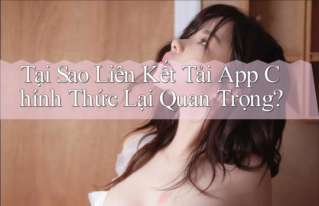 Tại Sao Liên Kết Tải App Chính Thức Lại Quan Trọng?