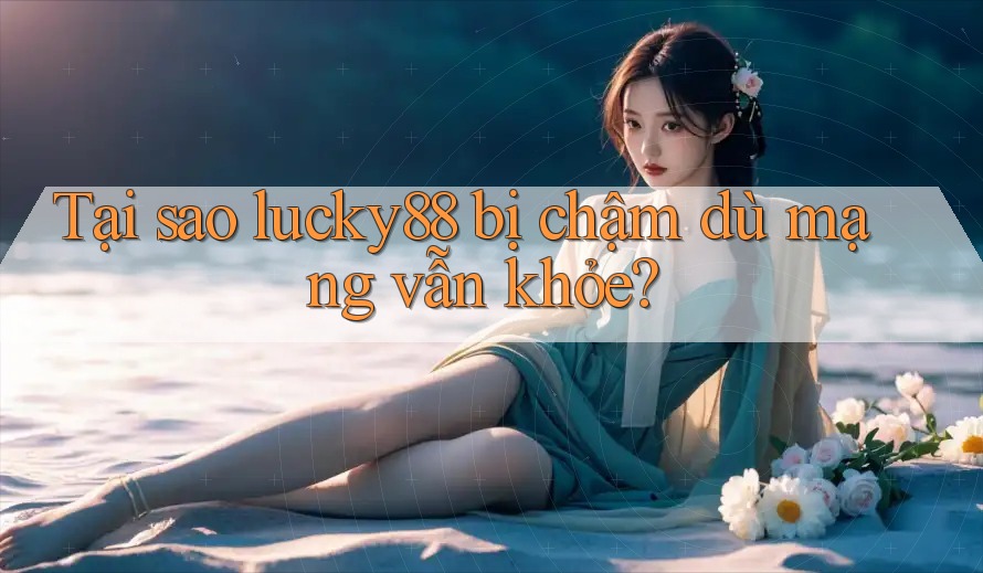 Tại sao lucky88 bị chậm dù mạng vẫn khỏe?