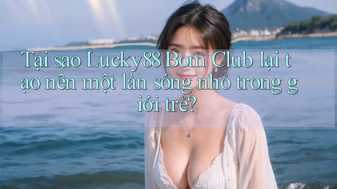 Tại sao Lucky88 Bom Club lại tạo nên một làn sóng nhỏ trong giới trẻ?