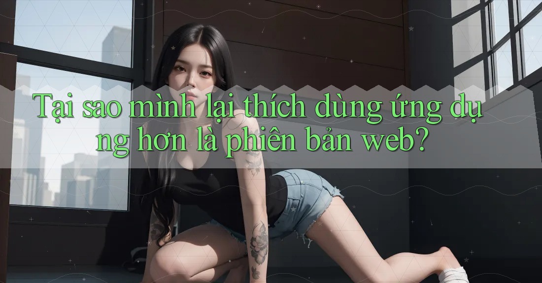 Tại sao mình lại thích dùng ứng dụng hơn là phiên bản web?