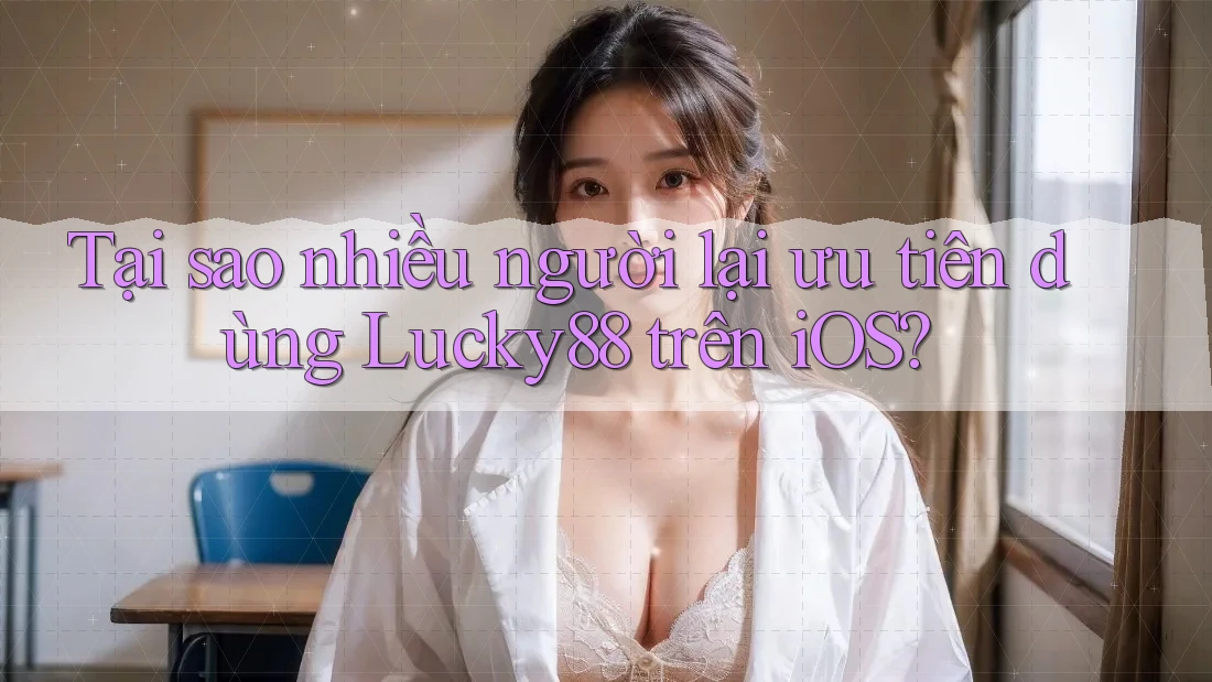 Tại sao nhiều người lại ưu tiên dùng Lucky88 trên iOS?