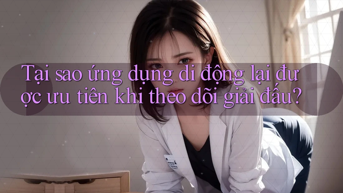 Tại sao ứng dụng di động lại được ưu tiên khi theo dõi giải đấu?