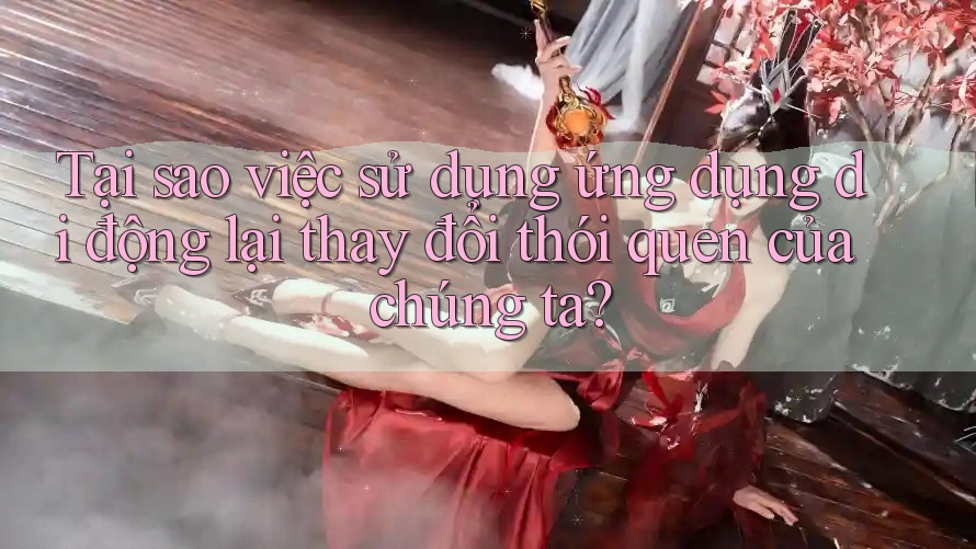 Tại sao việc sử dụng ứng dụng di động lại thay đổi thói quen của chúng ta?