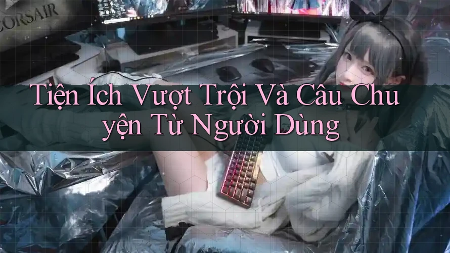 Tiện Ích Vượt Trội Và Câu Chuyện Từ Người Dùng