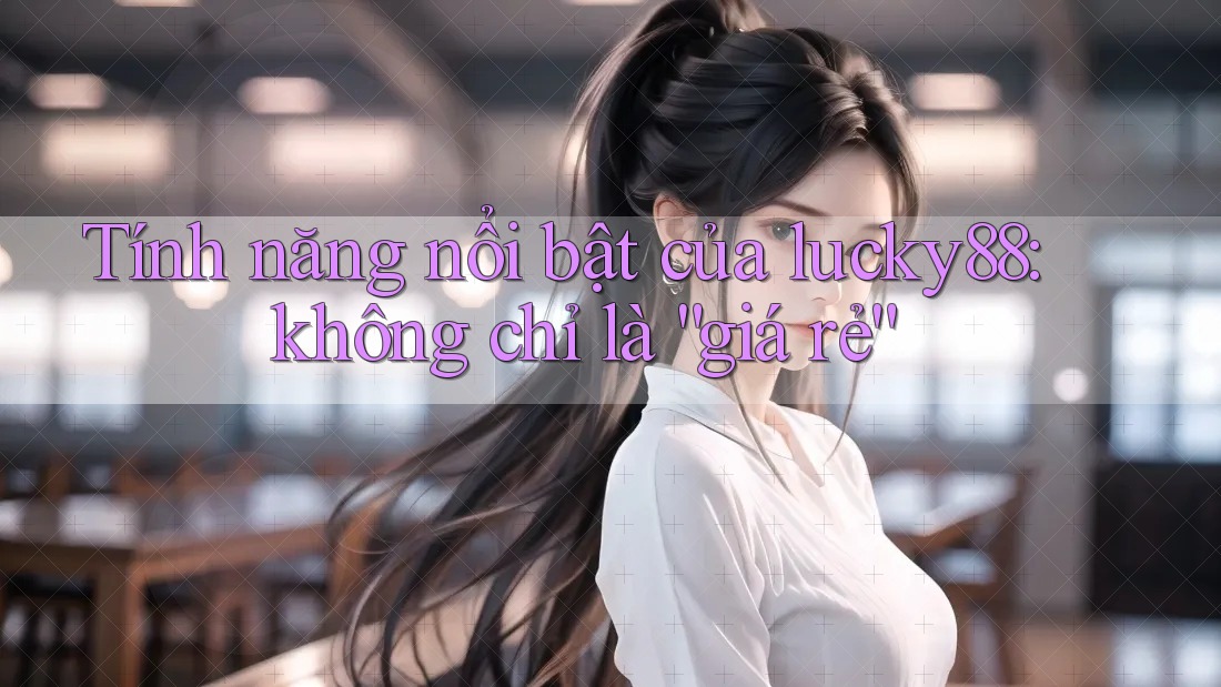 Tính năng nổi bật của lucky88: không chỉ là “giá rẻ”