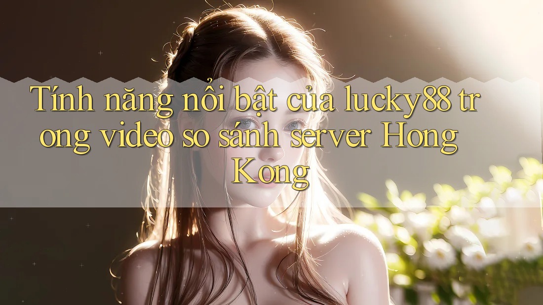 Tính năng nổi bật của lucky88 trong video so sánh server Hong Kong