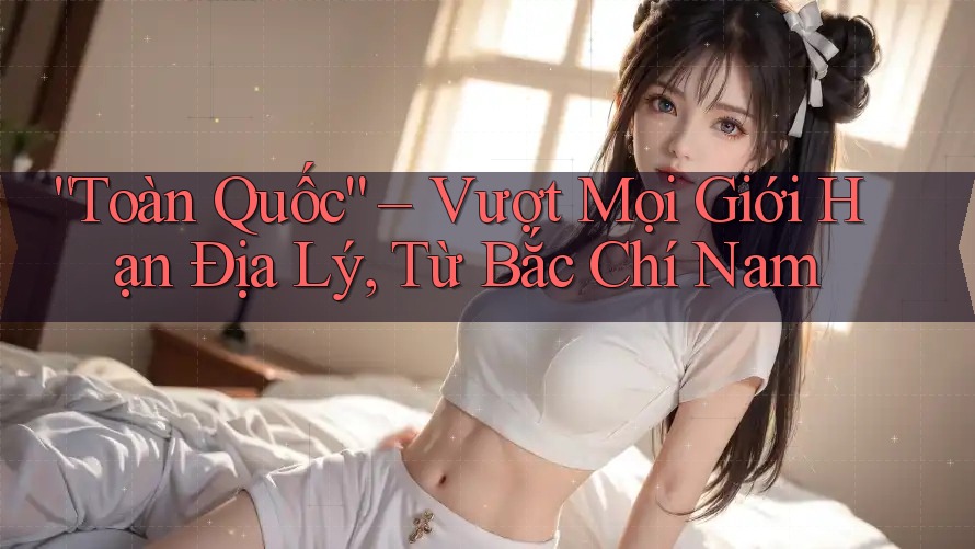 “Toàn Quốc” – Vượt Mọi Giới Hạn Địa Lý, Từ Bắc Chí Nam