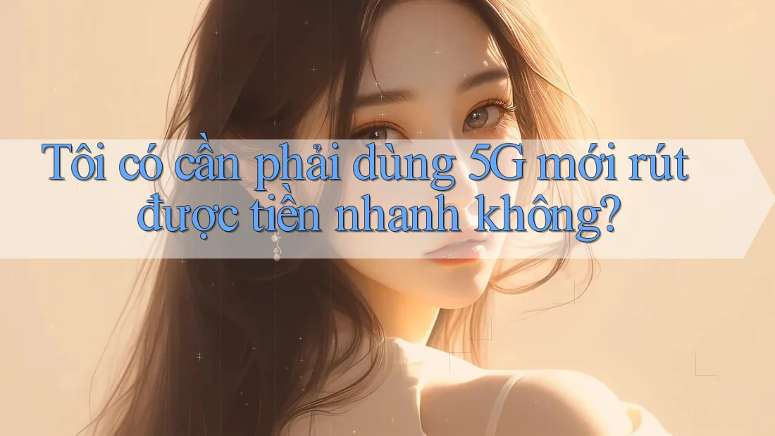 Tôi có cần phải dùng 5G mới rút được tiền nhanh không? Tôi có cần phải dùng 5G mới rút được tiền nhanh không?