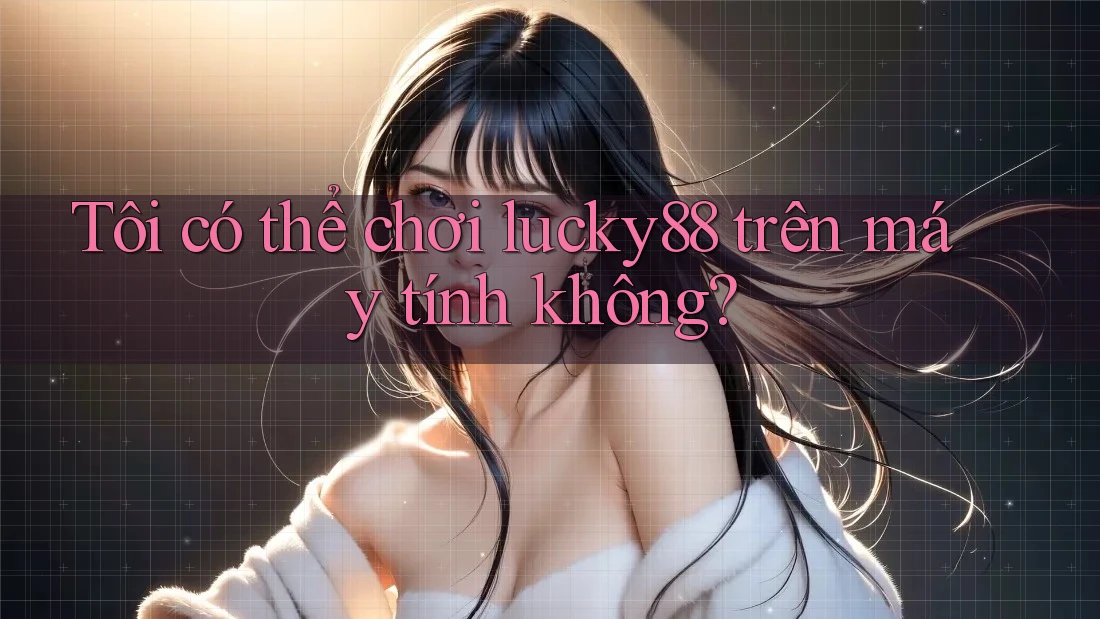 Tôi có thể chơi lucky88 trên máy tính không?