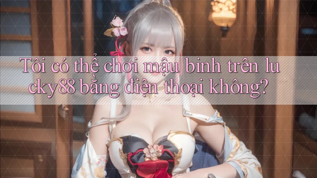 Tôi có thể chơi mậu binh trên lucky88 bằng điện thoại không?