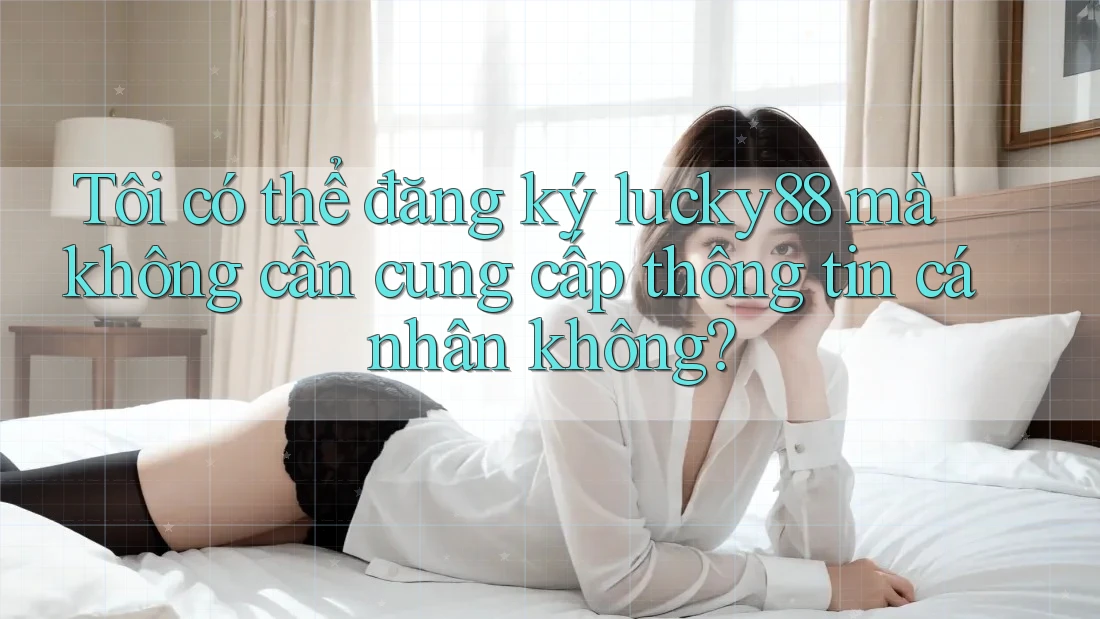 Tôi có thể đăng ký lucky88 mà không cần cung cấp thông tin cá nhân không?