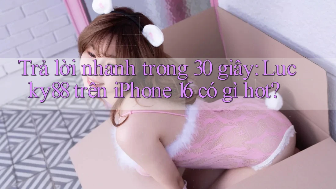 Trả lời nhanh trong 30 giây: Lucky88 trên iPhone 16 có gì hot?