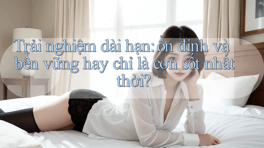 Trải nghiệm dài hạn: ổn định và bền vững hay chỉ là cơn sốt nhất thời?