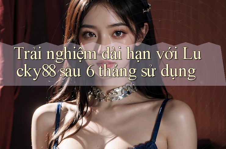 Trải nghiệm dài hạn với Lucky88 sau 6 tháng sử dụng