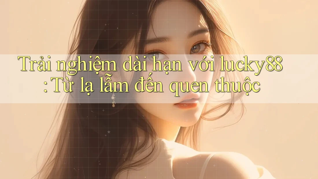 Trải nghiệm dài hạn với lucky88: Từ lạ lẫm đến quen thuộc