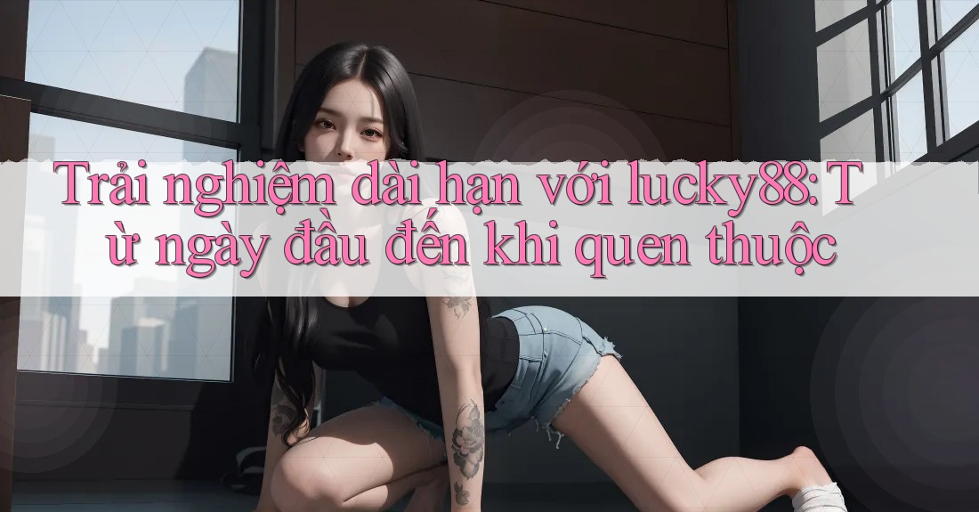 Trải nghiệm dài hạn với lucky88: Từ ngày đầu đến khi quen thuộc