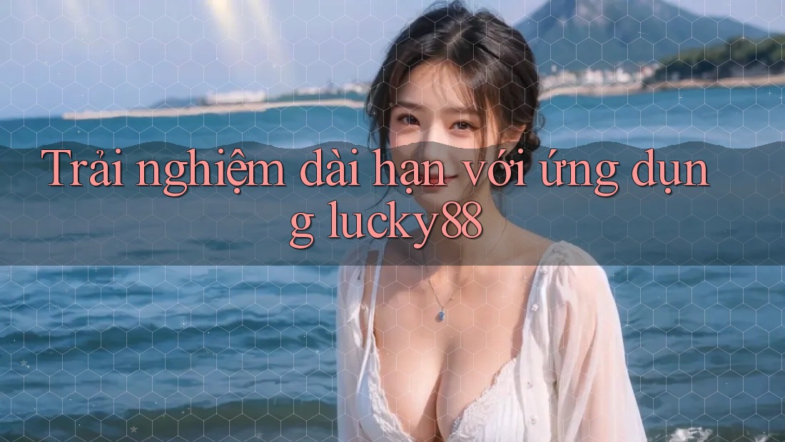 Trải nghiệm dài hạn với ứng dụng lucky88