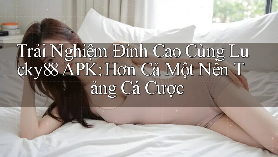 Trải Nghiệm Đỉnh Cao Cùng Lucky88 APK: Hơn Cả Một Nền Tảng Cá Cược