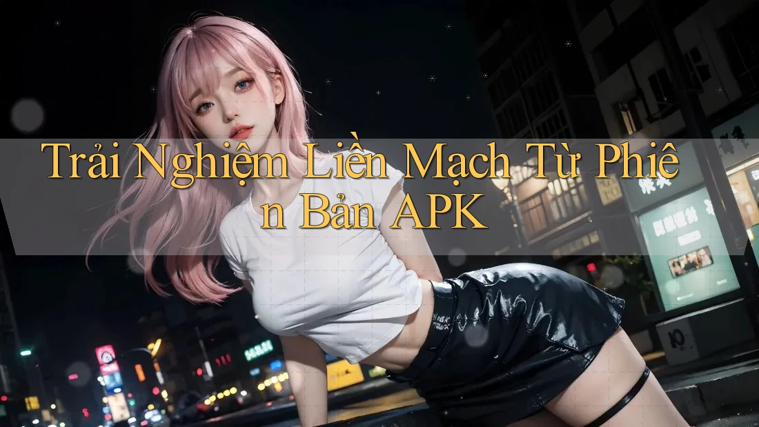 Trải Nghiệm Liền Mạch Từ Phiên Bản APK