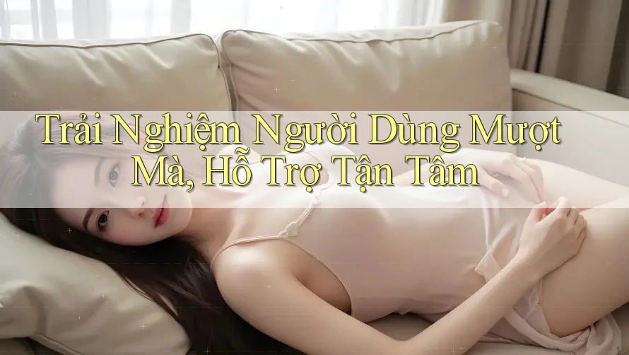Trải Nghiệm Người Dùng Mượt Mà, Hỗ Trợ Tận Tâm Trải Nghiệm Người Dùng Mượt Mà, Hỗ Trợ Tận Tâm