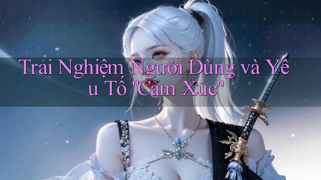 Trải Nghiệm Người Dùng và Yếu Tố “Cảm Xúc”