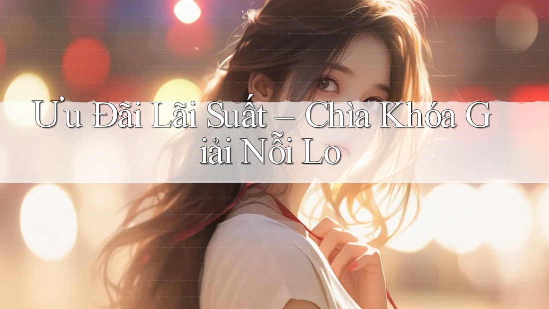 Ưu Đãi Lãi Suất – Chìa Khóa Giải Nỗi Lo