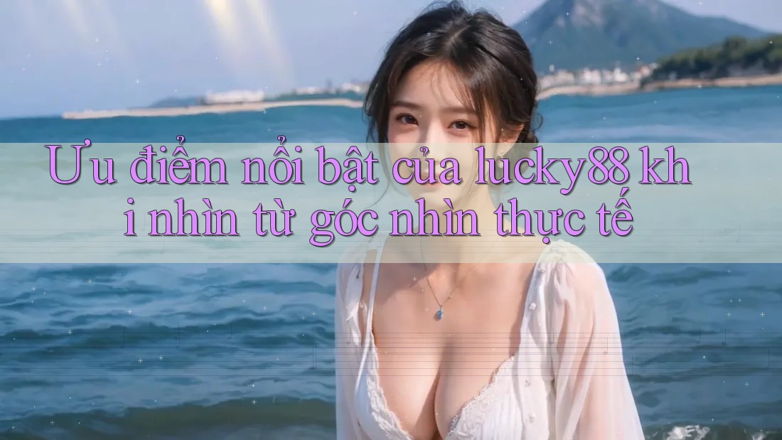 Ưu điểm nổi bật của lucky88 khi nhìn từ góc nhìn thực tế