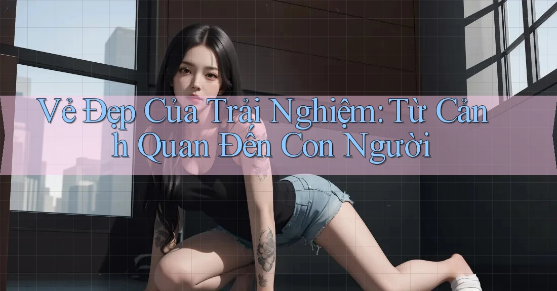 Vẻ Đẹp Của Trải Nghiệm: Từ Cảnh Quan Đến Con Người