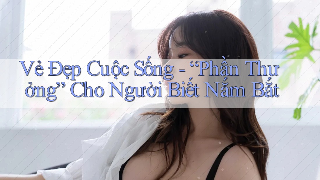 Vẻ Đẹp Cuộc Sống - “Phần Thưởng” Cho Người Biết Nắm Bắt