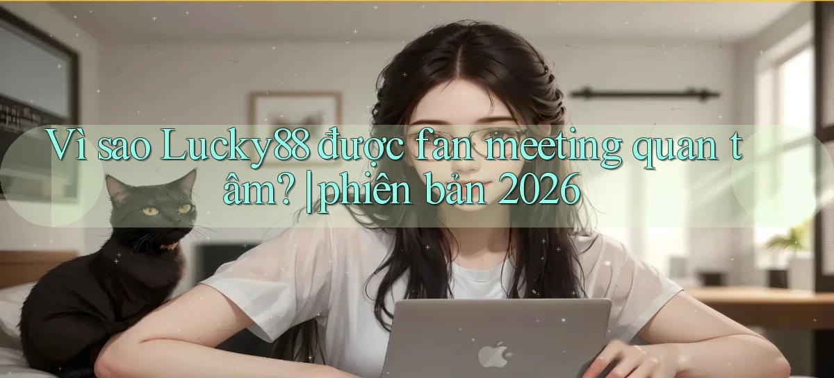 Vì sao Lucky88 được fan meeting quan tâm phiên bản 2026